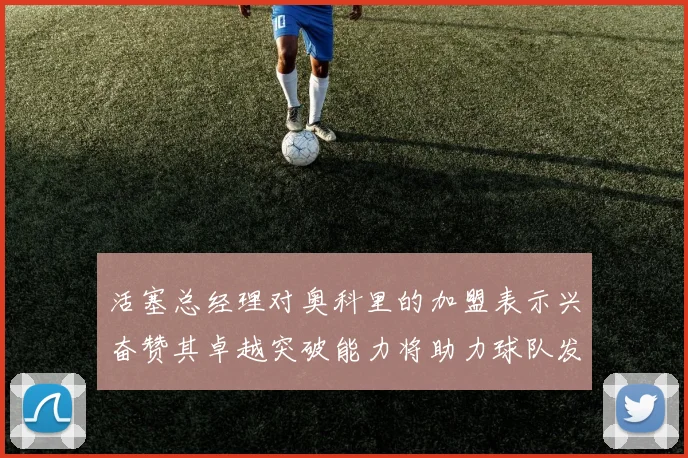 活塞总经理对奥科里的加盟表示兴奋赞其卓越突破能力将助力球队发展