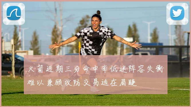 火箭近期三分命中率低迷阵容失衡难以兼顾攻防交易迫在眉睫