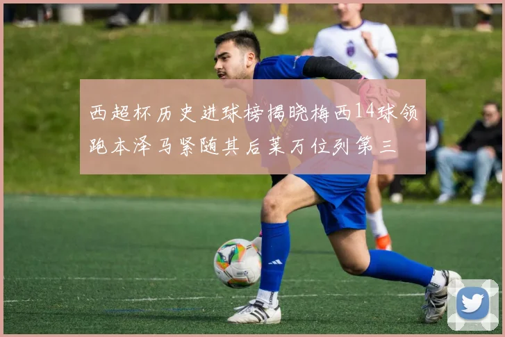 西超杯历史进球榜揭晓梅西14球领跑本泽马紧随其后莱万位列第三