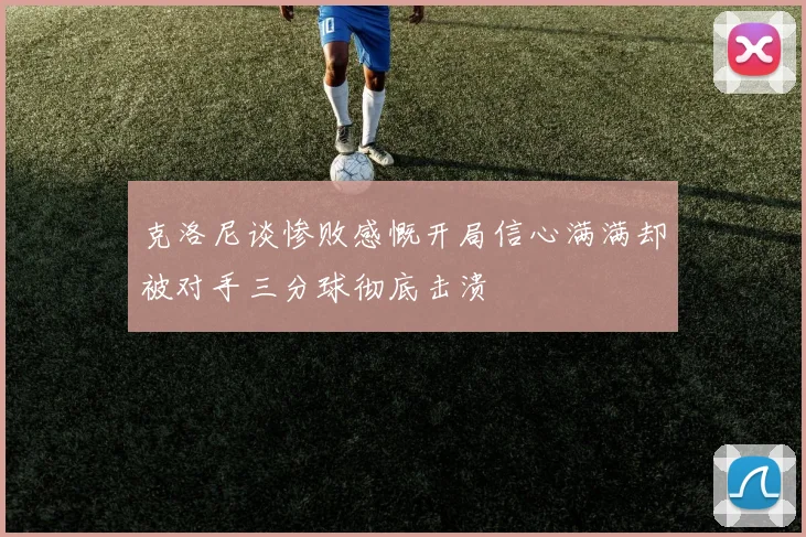 克洛尼谈惨败感慨开局信心满满却被对手三分球彻底击溃