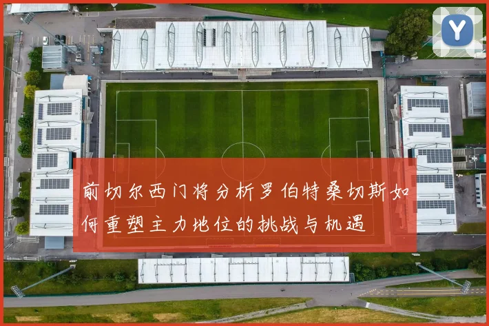 前切尔西门将分析罗伯特桑切斯如何重塑主力地位的挑战与机遇
