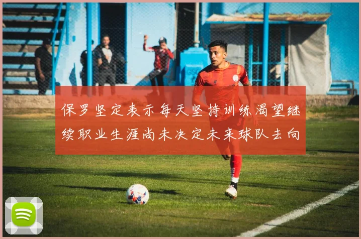 保罗坚定表示每天坚持训练渴望继续职业生涯尚未决定未来球队去向