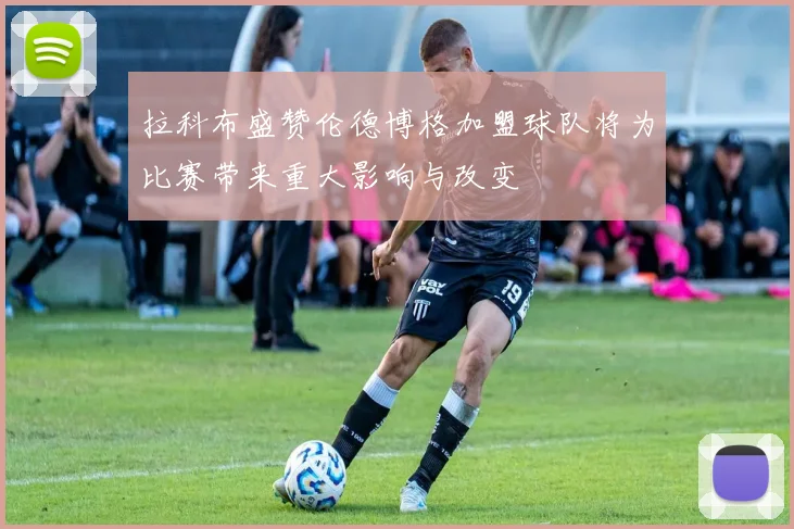 拉科布盛赞伦德博格加盟球队将为比赛带来重大影响与改变