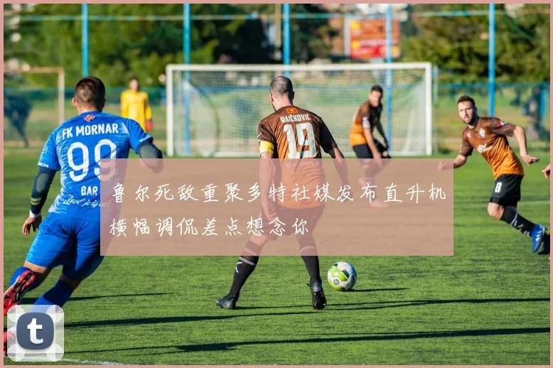 鲁尔死敌重聚多特社媒发布直升机横幅调侃差点想念你