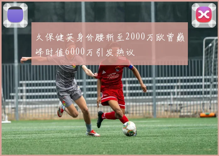 久保健英身价腰斩至2000万欧曾巅峰时值6000万引发热议