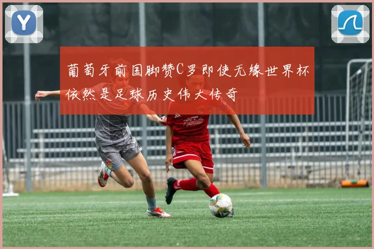 葡萄牙前国脚赞C罗即使无缘世界杯依然是足球历史伟大传奇