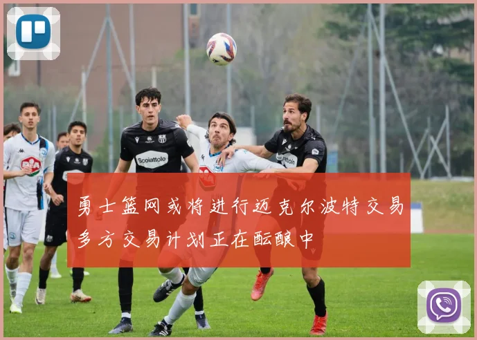 勇士篮网或将进行迈克尔波特交易多方交易计划正在酝酿中