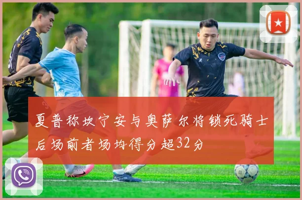 夏普称坎宁安与奥萨尔将锁死骑士后场前者场均得分超32分