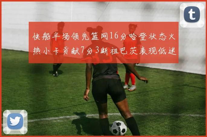 快船半场领先篮网16分哈登状态火热小卡贡献7分3断祖巴茨表现低迷
