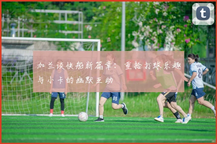 加兰谈快船新篇章：重拾打球乐趣与小卡的幽默互动
