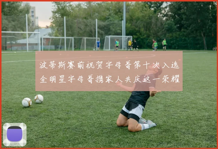 波蒂斯赛前祝贺字母哥第十次入选全明星字母哥携家人共庆这一荣耀时刻