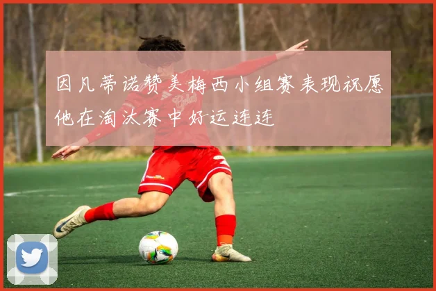 因凡蒂诺赞美梅西小组赛表现祝愿他在淘汰赛中好运连连