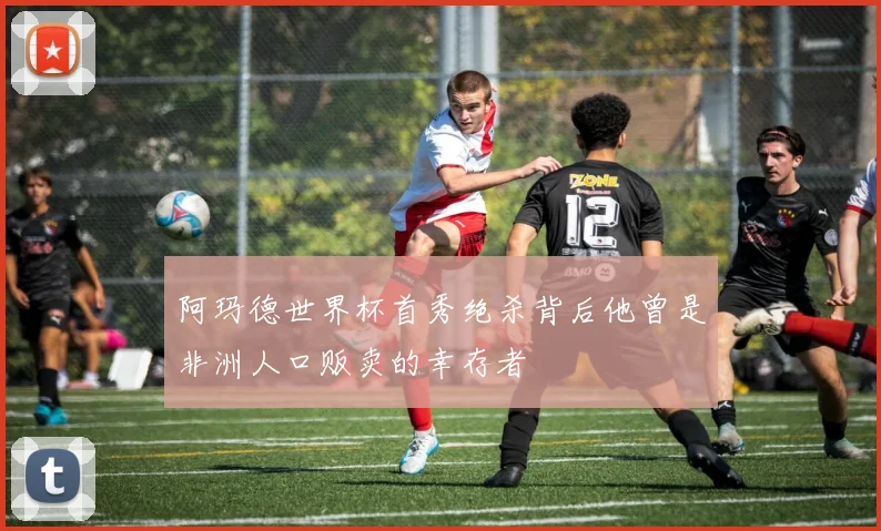 阿玛德世界杯首秀绝杀背后他曾是非洲人口贩卖的幸存者