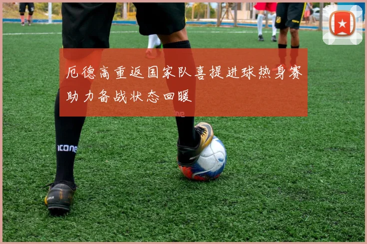 厄德高重返国家队喜提进球热身赛助力备战状态回暖