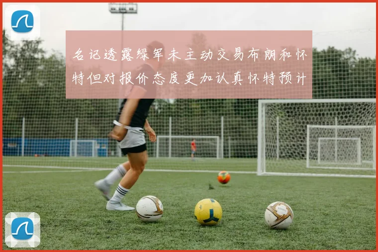 名记透露绿军未主动交易布朗和怀特但对报价态度更加认真怀特预计留队
