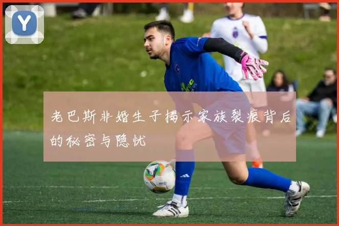 老巴斯非婚生子揭示家族裂痕背后的秘密与隐忧