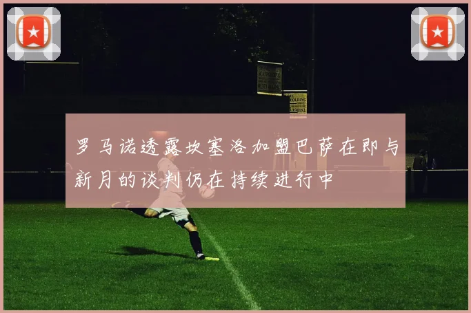 罗马诺透露坎塞洛加盟巴萨在即与新月的谈判仍在持续进行中
