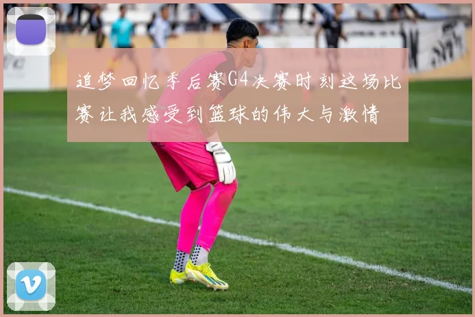追梦回忆季后赛G4决赛时刻这场比赛让我感受到篮球的伟大与激情