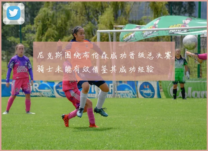 尼克斯围绕布伦森成功晋级总决赛骑士未能有效借鉴其成功经验