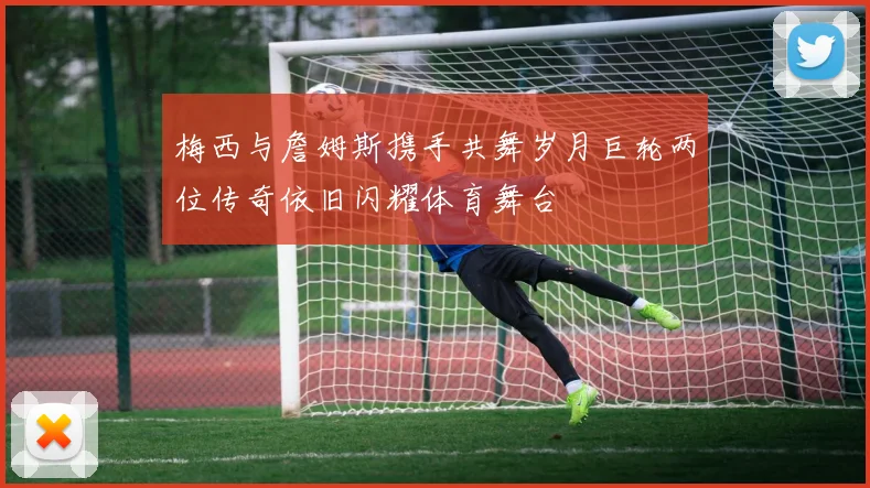 梅西与詹姆斯携手共舞岁月巨轮两位传奇依旧闪耀体育舞台