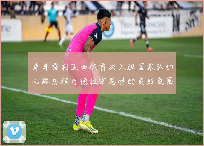 库库雷利亚回忆首次入选国家队的心路历程与德拉富恩特的良好氛围