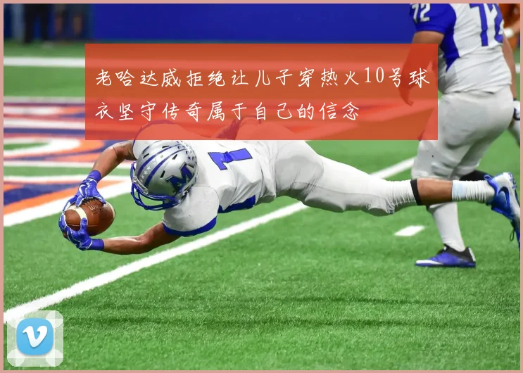 老哈达威拒绝让儿子穿热火10号球衣坚守传奇属于自己的信念