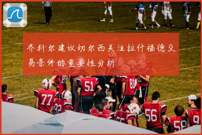 乔科尔建议切尔西关注拉什福德交易条件的重要性分析