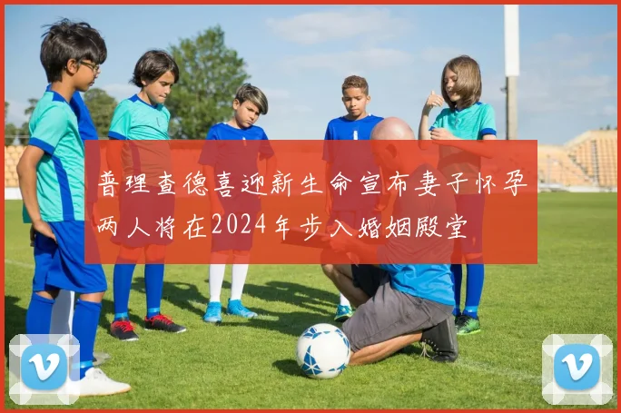普理查德喜迎新生命宣布妻子怀孕两人将在2024年步入婚姻殿堂